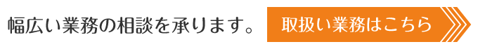 幅広い業務の相談を承ります。取扱い業務はこちら